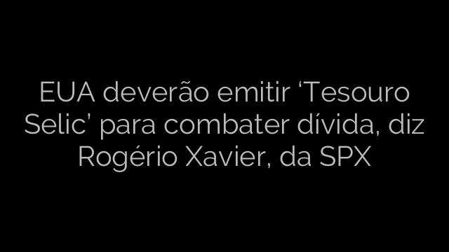 ​EUA deverão emitir ‘Tesouro Selic’ para combater dívida, diz Rogério Xavier, da SPX 